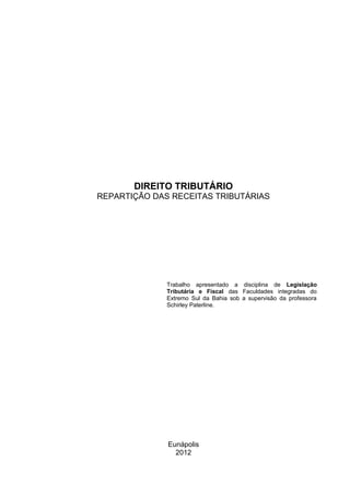 DIREITO TRIBUTÁRIO
REPARTIÇÃO DAS RECEITAS TRIBUTÁRIAS




              Trabalho apresentado a disciplina de Legislação
              Tributária e Fiscal das Faculdades integradas do
              Extremo Sul da Bahia sob a supervisão da professora
              Schirley Paterline.




              Eunápolis
                2012
 