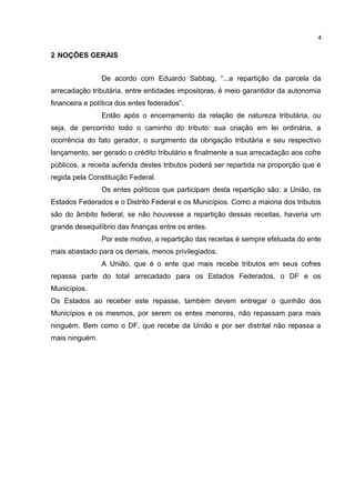 4


2 NOÇÕES GERAIS


                De acordo com Eduardo Sabbag, “...a repartição da parcela da
arrecadação tributária, entre entidades impositoras, é meio garantidor da autonomia
financeira e política dos entes federados”.
                Então após o encerramento da relação de natureza tributária, ou
seja, de percorrido todo o caminho do tributo: sua criação em lei ordinária, a
ocorrência do fato gerador, o surgimento da obrigação tributária e seu respectivo
lançamento, ser gerado o crédito tributário e finalmente a sua arrecadação aos cofre
públicos, a receita auferida destes tributos poderá ser repartida na proporção que é
regida pela Constituição Federal.
                Os entes políticos que participam desta repartição são: a União, os
Estados Federados e o Distrito Federal e os Municípios. Como a maioria dos tributos
são do âmbito federal, se não houvesse a repartição dessas receitas, haveria um
grande desequilíbrio das finanças entre os entes.
                Por este motivo, a repartição das receitas é sempre efetuada do ente
mais abastado para os demais, menos privilegiados.
                A União, que é o ente que mais recebe tributos em seus cofres
repassa parte do total arrecadado para os Estados Federados, o DF e os
Municípios.
Os Estados ao receber este repasse, também devem entregar o quinhão dos
Municípios e os mesmos, por serem os entes menores, não repassam para mais
ninguém. Bem como o DF, que recebe da União e por ser distrital não repassa a
mais ninguém.
 