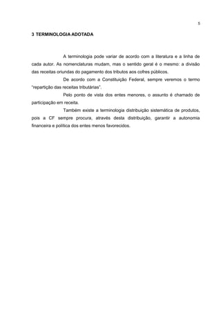 5


3 TERMINOLOGIA ADOTADA



                 A terminologia pode variar de acordo com a literatura e a linha de
cada autor. As nomenclaturas mudam, mas o sentido geral é o mesmo: a divisão
das receitas oriundas do pagamento dos tributos aos cofres públicos.
                 De acordo com a Constituição Federal, sempre veremos o termo
“repartição das receitas tributárias”.
                 Pelo ponto de vista dos entes menores, o assunto é chamado de
participação em receita.
                 Também existe a terminologia distribuição sistemática de produtos,
pois a CF sempre procura, através desta distribuição, garantir a autonomia
financeira e política dos entes menos favorecidos.
 