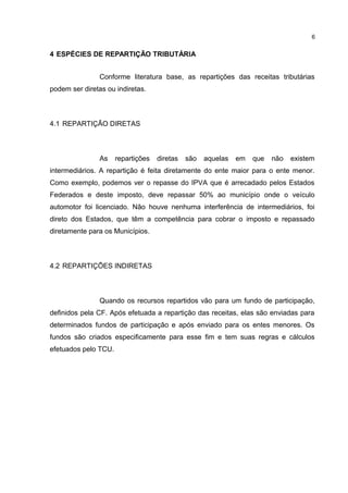 6


4 ESPÉCIES DE REPARTIÇÃO TRIBUTÁRIA


                Conforme literatura base, as repartições das receitas tributárias
podem ser diretas ou indiretas.



4.1 REPARTIÇÃO DIRETAS



                As    repartições   diretas   são   aquelas   em   que   não   existem
intermediários. A repartição é feita diretamente do ente maior para o ente menor.
Como exemplo, podemos ver o repasse do IPVA que é arrecadado pelos Estados
Federados e deste imposto, deve repassar 50% ao município onde o veículo
automotor foi licenciado. Não houve nenhuma interferência de intermediários, foi
direto dos Estados, que têm a competência para cobrar o imposto e repassado
diretamente para os Municípios.



4.2 REPARTIÇÕES INDIRETAS



                Quando os recursos repartidos vão para um fundo de participação,
definidos pela CF. Após efetuada a repartição das receitas, elas são enviadas para
determinados fundos de participação e após enviado para os entes menores. Os
fundos são criados especificamente para esse fim e tem suas regras e cálculos
efetuados pelo TCU.
 