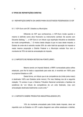 8


6 TIPOS DE REPARTIÇÕES DIRETAS



6.1 REPARTIÇÃO DIRETA DA UNIÃO PARA OS ESTADOS FEDERADOS E O DF



6.1.1 IOF-Ouro com DF, Estados ou Municípios


               Diferente do IOF que conhecemos, o IOF-Ouro incide quando o
mesmo é definido como ativo financeiro ou instrumento cambial. De acordo com
Eduardo Sabbag, “... o IOF-Ouro é um tributo cuja repartição tributária se desdobra
de modo compartilhado...”. O motivo desta citação é que no caso deste imposto, o
Estado de onde ele é extraído recebe 30% do valor total da apuração do imposto e
nesta mesma proporção o Distrito Federal e o Município extrator fica com o
montante de 70% do total da arrecadação do imposto.



6.1.2 IMPOSTO DE RENDA RETIDO NA FONTE (IRRF)



               Mesmo sendo um imposto federal, o IRRF é arrecadado pelos cofres
estaduais, pois lhe foi dada a capacidade para este ato, é revertido em 100% para
os próprios Estados e o DF.
               Desta forma, um tributo que é de competência da União (ente maior)
é destinada 100% aos Estados (ente menor). Por isso Sabbag nos dá a seguinte
redação: “O curioso é que o Sistema Tributário Nacional contempla a hipótese de
existência de “um tributo de competência de um ente federado, mas com
arrecadação destinada totalmente a outro ente.””



6.1.3 IMPOSTO SOBRE PRODUTOS INDUSTRIALIZADOS (IPI)



               10% do montante arrecadado pela União deste imposto, deve ser
repartido com os Estados e o DF e após chegarem aos cofres estaduais e distrital,
 