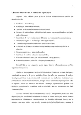 11
5. Factores influenciadores de conflitos nas organizações
Segundo Cunha e Leitão (2011, p.25), os factores influenciadores de conflitos nas
organizações são:
➢ Confronto e desconfiança;
➢ Competição entre os trabalhadores;
➢ Sistemas incorrectos de transmissão da informação;
➢ Presença da ambiguidade e indefinição relativamente às responsabilidades e papéis de
cada colaborador;
➢ Inexistência de coordenação entre os diferentes níveis ou unidades da organização;
➢ Incremento do grau de diferenciação intra-organizacional;
➢ Aumento do grau de interdependência entre colaboradores;
➢ Existência de estilos de direcção desapropriados ou ausência de competências da
direcção;
➢ Presenças de normas e regras inadequadas;
➢ Existência de conflitos anteriores não resolvidos;
➢ Consumidores insatisfeitos com um determinado serviço/produto;
➢ Consumidores insatisfeitos com a relação qualidade-preço.
Berg (2012), na sua perspectiva aponta alguns factores influenciadores de conflitos
organizacionais que são:
Mudanças: as mudanças ocorrem principalmente por pressão do mercado, forçando a
organização a adaptar-se às novas realidades. Essas alterações são geralmente de carácter
tecnológico, estrutural ou comportamental, buscando com isso melhorar a eficácia na busca
por resultados, aumentar ou manter lucros, enxugar custos, actualizar a organizações em todos
os aspectos, crescer ou manter-se no mercado. Mudanças organizacionais podem trazer
demissões, reestruturações e espalhar medo e resistência, por isso representam uma fértil
fonte de conflitos.
Recursos limitados: a escassez de recursos, devido a enxugamentos promovidos pelas
organizações para tornarem-se competitivas, é motivo de muitos atritos, pois podem limitar o
desempenho de colaboradores e departamentos. As limitações vão desde dinheiro até às
pessoas, o que gera muitas vezes grandes jornadas de trabalho objectivando o alcance de
 