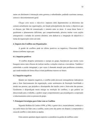 12
metas em detrimento à interacção entre gestores e subordinados, podendo ocasionar cansaço,
estresse e descontentamento geral.
Choque entre metas e objectivos: impasses entre departamentos ou directorias são
comuns actualmente nas organizações, em função principalmente das metas e objectivos que
se chocam, por falta de comunicação e sintonia entre as áreas. A causa desse factor é
geralmente o planeamento deficiente, que compartimentado, prioriza muitas vezes acções
emergenciais e isoladas de sectores distintos, sem dedicar-se a integração de objectivos e
metas da organização como um todo.
6. Impacto dos Conflitos nas Organizações
A gestão de conflitos pode ter efeitos positivos ou negativos, Chiavenato (2004)
destaca conforme segue que:
6.1. Impactos positivos
O conflito desperta sentimentos e energia no grupo, fazendocom que muitas vezes
busquem meios mais eficazes de realizar tarefas e soluções criativas e inovadoras. Também é
estimulada a coesão intragrupal, e por vezes é chamada atenção para problemas existentes,
que sendo tratados de forma eficaz evitam problemas maiores no futuro.
6.2. Impactos negativos
Quanto aos impactos negativos, o conflito pode provocar consequências indesejáveis
para o bom funcionamento da organização, como sentimentos de frustração hostilidade e
tensão nas pessoas, que prejudica o desempenho das tarefas como o bem-estar das pessoas.
Geralmente é desperdiçada muita energia na resolução de conflitos, o que poderia ser
direccionado para o trabalho, e podem surgir comportamentos que prejudiquem a cooperação
e relacionamentos entre as pessoas do grupo.
7. Principais Estratégias para Lidar com os Conflitos
Segundo Robbins & Coulter (1998, p.399), o gestor deve, essencialmente, conhecer o
seu estilo básico de lidar com o conflito, assim como das partes em disputa e compreender a
causa do conflito e estar atento as opções.
Estes autores apontam alguns aspectos a considerar na gestão de conflitos como:
 