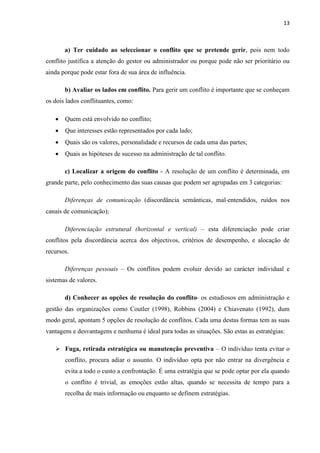 13
a) Ter cuidado ao seleccionar o conflito que se pretende gerir, pois nem todo
conflito justifica a atenção do gestor ou administrador ou porque pode não ser prioritário ou
ainda porque pode estar fora de sua área de influência.
b) Avaliar os lados em conflito. Para gerir um conflito é importante que se conheçam
os dois lados conflituantes, como:
• Quem está envolvido no conflito;
• Que interesses estão representados por cada lado;
• Quais são os valores, personalidade e recursos de cada uma das partes;
• Quais as hipóteses de sucesso na administração de tal conflito.
c) Localizar a origem do conflito - A resolução de um conflito é determinada, em
grande parte, pelo conhecimento das suas causas que podem ser agrupadas em 3 categorias:
Diferenças de comunicação (discordância semânticas, mal-entendidos, ruídos nos
canais de comunicação);
Diferenciação estrutural (horizontal e vertical) – esta diferenciação pode criar
conflitos pela discordância acerca dos objectivos, critérios de desempenho, e alocação de
recursos.
Diferenças pessoais – Os conflitos podem evoluir devido ao carácter individual e
sistemas de valores.
d) Conhecer as opções de resolução do conflito- os estudiosos em administração e
gestão das organizações como Coutler (1998), Robbins (2004) e Chiavenato (1992), dum
modo geral, apontam 5 opções de resolução de conflitos. Cada uma destas formas tem as suas
vantagens e desvantagens e nenhuma é ideal para todas as situações. São estas as estratégias:
➢ Fuga, retirada estratégica ou manutenção preventiva – O indivíduo tenta evitar o
conflito, procura adiar o assunto. O indivíduo opta por não entrar na divergência e
evita a todo o custo a confrontação. É uma estratégia que se pode optar por ela quando
o conflito é trivial, as emoções estão altas, quando se necessita de tempo para a
recolha de mais informação ou enquanto se definem estratégias.
 