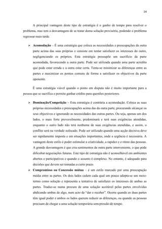 14
A principal vantagem deste tipo de estratégia é o ganho de tempo para resolver o
problema, mas tem a desvantagem de se tratar duma solução provisória, podendo o problema
regressar mais tarde.
➢ Acomodação – É uma estratégia que coloca as necessidades e preocupações da outra
parte acima das suas próprias e consiste em tentar satisfazer os interesses do outro,
negligenciando os próprios. Esta estratégia pressupõe um sacrifício da parte
acomodada, favorecendo a outra parte. Pode ser utilizada quando uma parte acredita
que pode estar errada e a outra estar certa. Tenta-se minimizar as diferenças entre as
partes e maximizar os pontos comuns de forma a satisfazer os objectivos da parte
oponente.
É uma estratégia viável quando o ponto em disputa não é muito importante para a
pessoa que se sacrifica e permite ganhar crédito para questões posteriores.
➢ Dominação/Competição – Esta estratégia é contrária a acomodação. Coloca as suas
próprias necessidades e preocupações acima das da outra parte, procurando alcançar os
seus objectivos e ignorando as necessidades das outras partes. Ou seja, apenas um dos
lados, o mais forte provavelmente, predominará e terá suas exigências atendidas,
enquanto o outro lado não terá nenhuma de suas exigências atendidas, e assim, o
conflito será na verdade sufocado. Pode ser utilizado quando uma acção decisiva deve
ser rapidamente imposta e em situações importantes, onde a urgência é necessária. A
vantagem deste estilo é poder estimular a criatividade, a rapidez e o ritmo das pessoas.
A grande desvantagem é que cria sentimentos da outra parte interveniente, o que pode
dificultar negociações futuras. Este tipo de estratégia não é aconselhável em ambientes
abertos e participativos e quando o assunto é complexo. No entanto, é adequado para
decisões que devem ser tomadas a curto prazo.
➢ Compromisso ou Concessão mútua – é um estilo marcado por uma preocupação
média entre as partes. Os dois lados cedem cada qual um pouco adopta-se um meio-
termo como solução e representa a tentativa de satisfazer os interesses de ambas as
partes. Traduz-se numa procura de uma solução aceitável pelas partes envolvidas
abdicando ambas de algo, num acto de “dar e receber”. Ocorre quando as duas partes
têm igual poder e ambos os lados querem reduzir as diferenças, ou quando as pessoas
precisam de chegar a uma solução temporária sem pressão de tempo.
 