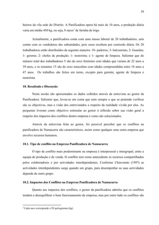 16
bairros da vila sede do Distrito. A Panificadora opera há mais de 10 anos, a produção diária
varia em média 450 kg, ou seja, 8 sacos1
de farinha de trigo.
Actualmente, a panificadora conta com uma massa laboral de 20 trabalhadores, sem
contar com os vendedores das subunidades, pois esses recebem por comissão diária. Os 20
trabalhadores estão distribuídos da seguinte maneira: 10- padeiros; 3- balconistas; 2- Guardas;
1- gerente; 2- chefes de produção; 1- motorista; e 1- agente de limpeza. Salientar que do
número total dos trabalhadores 5 são do sexo feminino com idades que variam de 22 anos a
39 anos, e os restantes 15 são do sexo masculino com idades compreendidas entre 18 anos a
47 anos. Os trabalhos são feitos em turno, excepto para gerente, agente de limpeza e
motorista.
10. Resultado e Discussão
Nesta sessão são apresentados os dados colhidos através da entrevista ao gestor da
Panificadora. Salientar que, levou-se em conta que nem sempre o que se pretende verificar
são os objectivos, mas a visão dos entrevistados a respeito da realidade vivida por eles. As
perguntas tiveram como objectivo estimular ao gestor à reflexão sobre sua visão geral a
respeito dos impactos dos conflitos dentro empresa e como são solucionados.
Através da entrevista feita ao gestor, foi possível perceber que os conflitos na
panificadora de Namacurra são característicos, assim como qualquer uma outra empresa que
envolve recursos humanos.
10.1. Tipo de conflito na Empresa Panificadora de Namacurra
O tipo de conflito mais predominante na empresa é interpessoal e intergrupal, entre a
equipa de produção e de venda. O conflito tem como antecedente os recursos compartilhados
pelos colaboradores e por actividades interdependentes. Conforme Chiavenato (1997) as
actividades interdependentes surge quando um grupo, para desempenhar as suas actividades
depende de outro grupo.
10.2. Impactos dos Conflitos na Empresa Panificadora de Namacurra
Quanto aos impactos dos conflitos, o gestor da panificadora admitiu que os conflitos
tendem a desequilibrar o bom funcionamento da empresa, mas por outro lado os conflitos são
1
Cada saco corresponde a 50 quilogramas (kg)
 