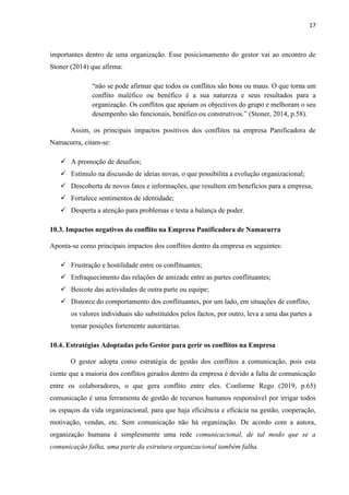 17
importantes dentro de uma organização. Esse posicionamento do gestor vai ao encontro de
Stoner (2014) que afirma:
“não se pode afirmar que todos os conflitos são bons ou maus. O que torna um
conflito maléfico ou benéfico é a sua natureza e seus resultados para a
organização. Os conflitos que apoiam os objectivos do grupo e melhoram o seu
desempenho são funcionais, benéfico ou construtivos.” (Stoner, 2014, p.58).
Assim, os principais impactos positivos dos conflitos na empresa Panificadora de
Namacurra, citam-se:
✓ A promoção de desafios;
✓ Estímulo na discussão de ideias novas, o que possibilita a evolução organizacional;
✓ Descoberta de novos fatos e informações, que resultem em benefícios para a empresa;
✓ Fortalece sentimentos de identidade;
✓ Desperta a atenção para problemas e testa a balança de poder.
10.3. Impactos negativos do conflito na Empresa Panificadora de Namacurra
Aponta-se como principais impactos dos conflitos dentro da empresa os seguintes:
✓ Frustração e hostilidade entre os conflituantes;
✓ Enfraquecimento das relações de amizade entre as partes conflituantes;
✓ Boicote das actividades de outra parte ou equipe;
✓ Distorce do comportamento dos conflituantes, por um lado, em situações de conflito,
os valores individuais são substituídos pelos factos, por outro, leva a uma das partes a
tomar posições fortemente autoritárias.
10.4. Estratégias Adoptadas pelo Gestor para gerir os conflitos na Empresa
O gestor adopta como estratégia de gestão dos conflitos a comunicação, pois esta
ciente que a maioria dos conflitos gerados dentro da empresa é devido a falta de comunicação
entre os colaboradores, o que gera conflito entre eles. Conforme Rego (2019, p.65)
comunicação é uma ferramenta de gestão de recursos humanos responsável por irrigar todos
os espaços da vida organizacional, para que haja eficiência e eficácia na gestão, cooperação,
motivação, vendas, etc. Sem comunicação não há organização. De acordo com a autora,
organização humana é simplesmente uma rede comunicacional, de tal modo que se a
comunicação falha, uma parte da estrutura organizacional também falha.
 