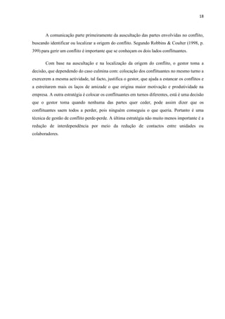 18
A comunicação parte primeiramente da auscultação das partes envolvidas no conflito,
buscando identificar ou localizar a origem do conflito. Segundo Robbins & Coulter (1998, p.
399) para gerir um conflito é importante que se conheçam os dois lados conflituantes.
Com base na auscultação e na localização da origem do conflito, o gestor toma a
decisão, que dependendo do caso culmina com: colocação dos conflituantes no mesmo turno a
exercerem a mesma actividade, tal facto, justifica o gestor, que ajuda a estancar os conflitos e
a estreitarem mais os laços de amizade o que origina maior motivação e produtividade na
empresa. A outra estratégia é colocar os conflituantes em turnos diferentes, está é uma decisão
que o gestor toma quando nenhuma das partes quer ceder, pode assim dizer que os
conflituantes saem todos a perder, pois ninguém conseguiu o que queria. Portanto é uma
técnica de gestão de conflito perde-perde. A última estratégia não muito menos importante é a
redução de interdependência por meio da redução de contactos entre unidades ou
colaboradores.
 