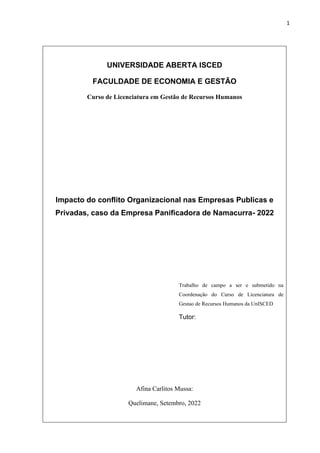 1
UNIVERSIDADE ABERTA ISCED
FACULDADE DE ECONOMIA E GESTÃO
Curso de Licenciatura em Gestão de Recursos Humanos
Impacto do conflito Organizacional nas Empresas Publicas e
Privadas, caso da Empresa Panificadora de Namacurra- 2022
Trabalho de campo a ser e submetido na
Coordenação do Curso de Licenciatura de
Gestao de Recursos Humanos da UnISCED
Tutor:
Afina Carlitos Mussa:
Quelimane, Setembro, 2022
 