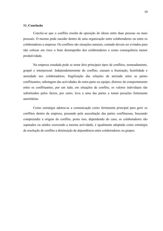 19
11. Conclusão
Conclui-se que o conflito resulta da oposição de ideias entre duas pessoas ou mais
pessoais. O mesmo pode suceder dentro de uma organização entre colaboradores ou entre os
colaboradores a empresa. Os conflitos são situações naturais, contudo devem ser evitados para
não colocar em risco o bom desempenho dos colaboradores e como consequência menor
produtividade.
Na empresa estudada pode se notar dois principais tipos de conflitos, nomeadamente,
grupal e interpessoal. Independentemente do conflito, causam a frustração, hostilidade e
ansiedade nos colaboradores; fragilização das relações de amizade entre as partes
conflituantes; sabotagem das actividades de outra parte ou equipe; distorce do comportamento
entre os conflituantes, por um lado, em situações de conflito, os valores individuais são
substituídos pelos factos, por outro, leva a uma das partes a tomar posições fortemente
autoritárias.
Como estratégia adotou-se a comunicação como ferramenta principal para gerir os
conflitos dentro da empresa, passando pela auscultação das partes conflituosas, buscando
compreender a origem do conflito, posto isso, dependendo do caso, os colaboradores são
separados ou unidos exercendo a mesma actividade, é igualmente adoptado como estratégia
de resolução de conflito a diminuição de dependência entre colaboradores ou grupos.
 