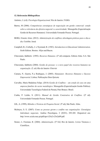 20
12. Referencias Bibliográficas
António, J. (s/d). Psicologia Organizacional. Rio de Janeiro. FAMA
Barros, M (2006). Competências estratégicas de negociação em gestão comercial: estudo
sobre a relevância da eficácia negocial e a assertividade. Monografia (Especialização
Gestão de Recursos Humanos). Universidade Fernando Pessoa. Portugal.
BERG, Ernesto Artur, (2012). Administração de conflitos: abordagem práticas para o dia-a-
dia. Curitiba: Juruá
Campbell, R.; Corbally, J. e Nystrand, R. (1983). Introduction to Educational Administration.
Sixth Edition. Boston. Allyn and Bacon.
Chiavenato, Idalberto (1992). Recursos Humanos. (2ª ed) compacta. Editora Atlas. S.A. São
Paulo.
Chiavenato, Idalberto (2004). Gestão de pessoas: e o novo papel dos recursos humanos na
organização. (2. ed.) Rio de Janeiro: Elsevier
Camara, P., Guerra, P.,e Rodrigues, J. (2005). Humanator. Recursos Humanos e Sucesso
Empresarial. Lisboa. Publicações Dom Quixote
Carvalho, Maria Madalena Felipe. (2014) Gestão de Conflitos – um estudo de caso em uma
empresa familiar do sector metalúrgico. Monografia (Especialização Gestão Publica).
Universidade Tecnológica Federal do Paraná, Pato Branco. Brasil.
Cunha, P. Leitão, S. (2011). Manual de Gestão Construtiva de Conflitos. (2ª ed).
Universidade Fernando Pessoa. Portugal.
GIL, A. (1999), Métodos e Técnicas de Pesquisa Social. (5ª ed), São Paulo: Atlas.
McIntyre, S. E. (2007). Como as pessoas gerem o conflito nas organizações: Estratégias
Individuais negociais. Análise Psicológica, 2 (XXV), 295-305. Disponível em:
http://www.scielo.mec.pt/pdf/aps/v25n2/v25n2a09.pdf.
Stoner, J.; Freeman, R. (2004). Administração. (5ª Ed.) Rio de Janeiro. Livros Técnicos e
Científicos.
 