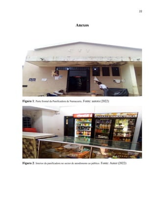 22
Anexos
Figura 1: Parte frontal da Panificadora de Namacurra. Fonte: autora (2022)
Figura 2: Interior da panificadora no sector de atendimento ao público. Fonte: Autor (2022)
 