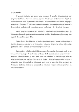 5
1. Introdução
O presente trabalho tem como tema “Impacto do conflito Organizacional nas
Empresas Publicas e Privadas, caso da Empresa Panificadora de Namacurra- 2022”. Os
conflitos existem desde os primórdios dos tempos e ocorrem da forma mais natural em grupos
de pessoas e Empresas. O importante para as organizações ou para os gestores, é saber geri-
los, pois desta gestão depende em muito o sucesso profissional e da e da própria Empresa.
Assim sendo, trabalho objectiva conhecer o impacto de conflito na Panificadora de
Namacurra. Buscando igualmente perceber quais as medidas são adoptadas pela empresa para
a gestão dos conflitos dentro dela.
Para o alcance dos objectivos foi usada como metodologia a revisão bibliográfica e o
trabalho de campo, que através da observação e entrevista foi possível colher informações
pertinentes sobre o tema em referência na empresa analisada.
Deste modo, o trabalho está dividido em quatro fases, a saber: Introdução- onde se faz
uma prévia apresentação do conteúdo a ser desenvolvido e os objectivos que contemplam o
trabalho; Desenvolvimento- é nesta etapa onde foi trabalhado o conteúdo com base em
diversas literaturas que abordam em relação ao tema e a metodologia empregada; Analise e
discussão, onde foi analisada a informação com base na entrevista feita ao gestor e;
Conclusão- de forma sintética foi apresentada as principais conclusões tiradas com base na
análise do conteúdo.
 