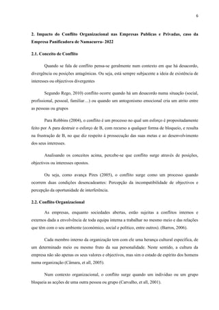 6
2. Impacto do Conflito Organizacional nas Empresas Publicas e Privadas, caso da
Empresa Panificadora de Namacurra- 2022
2.1. Conceito de Conflito
Quando se fala de conflito pensa-se geralmente num contexto em que há desacordo,
divergência ou posições antagónicas. Ou seja, está sempre subjacente a ideia de existência de
interesses ou objectivos divergentes
Segundo Rego, 2010) conflito ocorre quando há um desacordo numa situação (social,
profissional, pessoal, familiar…) ou quando um antogonismo emocional cria um atrito entre
as pessoas ou grupos
Para Robbins (2004), o conflito é um processo no qual um esforço é propositadamente
feito por A para destruir o esforço de B, com recurso a qualquer forma de bloqueio, e resulta
na frustração de B, no que diz respeito à prossecução das suas metas e ao desenvolvimento
dos seus interesses.
Analisando os conceitos acima, percebe-se que conflito surge através de posições,
objectivos ou interesses opostos.
Ou seja, como avança Pires (2005), o conflito surge como um processo quando
ocorrem duas condições desencadeantes: Percepção da incompatibilidade de objectivos e
percepção da oportunidade de interferência.
2.2. Conflito Organizacional
As empresas, enquanto sociedades abertas, estão sujeitas a conflitos internos e
externos dada a envolvência de toda equipa interna a trabalhar no mesmo meio e das relações
que têm com o seu ambiente (económico, social e político, entre outros). (Barros, 2006).
Cada membro interno da organização tem com ele uma herança cultural específica, de
um determinado meio ou mesmo fruto da sua personalidade. Neste sentido, a cultura da
empresa não são apenas os seus valores e objectivos, mas sim o estado de espírito dos homens
numa organização (Câmara, et all, 2005).
Num contexto organizacional, o conflito surge quando um individuo ou um grupo
bloqueia as acções de uma outra pessoa ou grupo (Carvalho, et all, 2001).
 