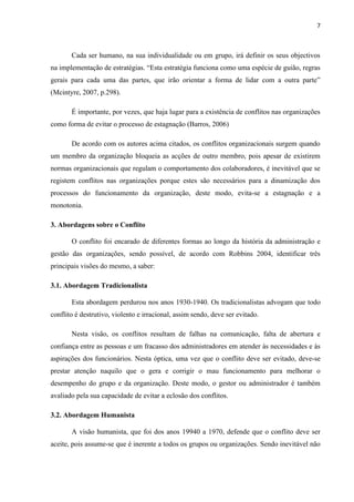 7
Cada ser humano, na sua individualidade ou em grupo, irá definir os seus objectivos
na implementação de estratégias. “Esta estratégia funciona como uma espécie de guião, regras
gerais para cada uma das partes, que irão orientar a forma de lidar com a outra parte”
(Mcintyre, 2007, p.298).
É importante, por vezes, que haja lugar para a existência de conflitos nas organizações
como forma de evitar o processo de estagnação (Barros, 2006)
De acordo com os autores acima citados, os conflitos organizacionais surgem quando
um membro da organização bloqueia as acções de outro membro, pois apesar de existirem
normas organizacionais que regulam o comportamento dos colaboradores, é inevitável que se
registem conflitos nas organizações porque estes são necessários para a dinamização dos
processos do funcionamento da organização, deste modo, evita-se a estagnação e a
monotonia.
3. Abordagens sobre o Conflito
O conflito foi encarado de diferentes formas ao longo da história da administração e
gestão das organizações, sendo possível, de acordo com Robbins 2004, identificar três
principais visões do mesmo, a saber:
3.1. Abordagem Tradicionalista
Esta abordagem perdurou nos anos 1930-1940. Os tradicionalistas advogam que todo
conflito é destrutivo, violento e irracional, assim sendo, deve ser evitado.
Nesta visão, os conflitos resultam de falhas na comunicação, falta de abertura e
confiança entre as pessoas e um fracasso dos administradores em atender às necessidades e às
aspirações dos funcionários. Nesta óptica, uma vez que o conflito deve ser evitado, deve-se
prestar atenção naquilo que o gera e corrigir o mau funcionamento para melhorar o
desempenho do grupo e da organização. Deste modo, o gestor ou administrador é também
avaliado pela sua capacidade de evitar a eclosão dos conflitos.
3.2. Abordagem Humanista
A visão humanista, que foi dos anos 19940 a 1970, defende que o conflito deve ser
aceite, pois assume-se que é inerente a todos os grupos ou organizações. Sendo inevitável não
 