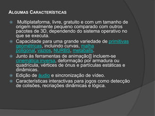Algumas Características Multiplataforma, livre, gratuito e com um tamanho de origem realmente pequeno comparado com outros pacotes de 3D, dependendo do sistema operativo no que se executa. Capacidade para uma grande variedade de primitivas geométricas, incluindo curvas, malha poligonal, vazios, NURBS, metaballs. Junto às ferramentas de animação]] incluem-se cinemática inversa, deformação por armadura ou quadrícula, vértices de ónus e partículas estáticas e dinâmicas. Edição de áudio e sincronização de vídeo. Características interactivas para jogos como detecção de colisões, recriações dinâmicas e lógica.