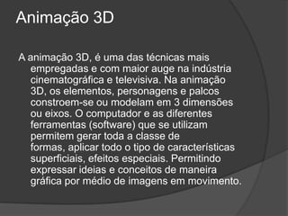 Animação 3DA animação 3D, é uma das técnicas mais empregadas e com maior auge na indústria cinematográfica e televisiva. Na animação 3D, os elementos, personagens e palcos constroem-se ou modelam em 3 dimensões ou eixos. O computador e as diferentes ferramentas (software) que se utilizam permitem gerar toda a classe de formas, aplicar todo o tipo de características superficiais, efeitos especiais. Permitindo expressar ideias e conceitos de maneira gráfica por médio de imagens em movimento.