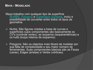Maya - ModeladoMaya trabalha com qualquer tipo de superfície NURBS, Polygons e SubdivisionSurfaces, inclui a possibilidade de converter entre todos os tipos de geometria. Nurbs: São figuras criadas a base de curvas e superfícies cujos componentes são basicamente os CV's (controle vertex), as isoparms (isoparamétricas) e os hulls (loops inteiros de isoparms). Polygons: São os objectos mais fáceis de modelar por sua falta de complexidade e seu maior número de ferramentas. Suas componentes básicas são as Faces (caras), Edges (aristas) e Vertex (vértices). 