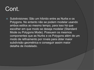 Cont.Subdivisiones: São um híbrido entre as Nurbs e os Polygons. No entanto não se podem modelar usando ambos estilos ao mesmo tempo, para isso há que escolher em que modo se deseja modelar (Standard Mode ou Polygons Mode). Possuem os mesmos componentes que as Nurbs e os Polygons além de um modo de refinamento por níveis para obter maior subdivisão geométrica e conseguir assim maior detalhe de modelado. 