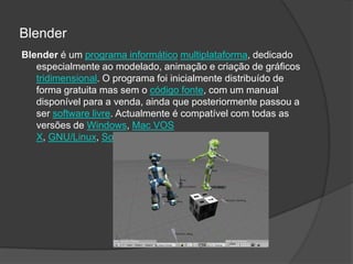 BlenderBlender é um programa informáticomultiplataforma, dedicado especialmente ao modelado, animação e criação de gráficos tridimensional. O programa foi inicialmente distribuído de forma gratuita mas sem o código fonte, com um manual disponível para a venda, ainda que posteriormente passou a ser software livre. Actualmente é compatível com todas as versões de Windows, Mac VOS X, GNU/Linux, Solaris, FreeBSD e IRIX.