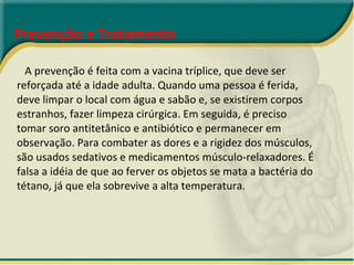 Prevenção e Tratamento   A prevenção é feita com a vacina tríplice, que deve ser reforçada até a idade adulta. Quando uma pessoa é ferida, deve limpar o local com água e sabão e, se existirem corpos estranhos, fazer limpeza cirúrgica. Em seguida, é preciso tomar soro antitetânico e antibiótico e permanecer em observação. Para combater as dores e a rigidez dos músculos, são usados sedativos e medicamentos músculo-relaxadores. É falsa a idéia de que ao ferver os objetos se mata a bactéria do tétano, já que ela sobrevive a alta temperatura. 