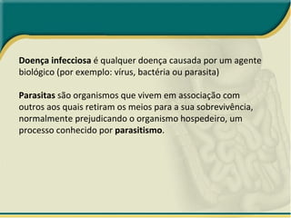 Doença infecciosa  é qualquer doença causada por um agente biológico (por exemplo: vírus, bactéria ou parasita) Parasitas  são organismos que vivem em associação com outros aos quais retiram os meios para a sua sobrevivência, normalmente prejudicando o organismo hospedeiro, um processo conhecido por  parasitismo . 