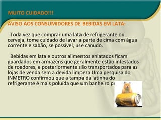 MUITO CUIDADO!!! AVISO AOS CONSUMIDORES DE BEBIDAS EM LATA:   Toda vez que comprar uma lata de refrigerante ou cerveja, tome cuidado de lavar a parte de cima com água corrente e sabão, se possível, use canudo.   Bebidas em lata e outros alimentos enlatados ficam guardados em armazéns que geralmente estão infestados de roedores, e posteriormente são transportados para as lojas de venda sem a devida limpeza.Uma pesquisa do INMETRO confirmou que a tampa da latinha do refrigerante é mais poluída que um banheiro público. 