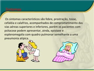 Sintomas Os sintomas característicos são febre, prostração, tosse, cefaléia e calafrios, acompanhados de comprometimento das vias aéreas superiores e inferiores, porém os pacientes com psitacose podem apresentar, ainda, epistaxe e esplenomegalia com quadro pulmonar semelhante a uma pneumonia atípica. 