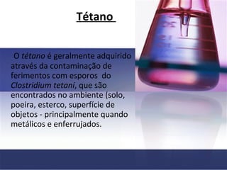 Tétano  O  tétano  é geralmente adquirido através da contaminação de ferimentos com esporos  do  Clostridium tetani , que são encontrados no ambiente (solo, poeira, esterco, superfície de objetos - principalmente quando metálicos e enferrujados.   