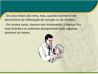 Os casos fatais são raros, mas, quando ocorrem é em decorrência da inflamação do coração ou do cérebro.  Em muitos casos, mesmo sem tratamento, a doença fica mais branda e os sintomas desaparecem após algumas semanas ou meses.  
