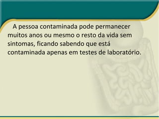 A pessoa contaminada pode permanecer muitos anos ou mesmo o resto da vida sem sintomas, ficando sabendo que está contaminada apenas em testes de laboratório. 