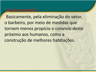 Como se previne?  Basicamente, pela eliminação do vetor, o barbeiro, por meio de medidas que tornem menos propício o convívio deste próximo aos humanos, como a construção de melhores habitações. 