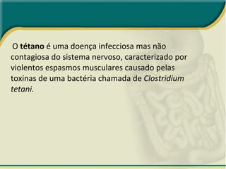 O  tétano  é uma doença infecciosa mas não contagiosa do sistema nervoso, caracterizado por violentos espasmos musculares causado pelas toxinas de uma bactéria chamada de  Clostridium tetani. 