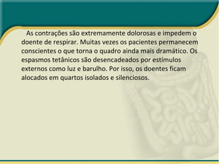 As contrações são extremamente dolorosas e impedem o doente de respirar. Muitas vezes os pacientes permanecem conscientes o que torna o quadro ainda mais dramático. Os espasmos tetânicos são desencadeados por estímulos externos como luz e barulho. Por isso, os doentes ficam alocados em quartos isolados e silenciosos. 