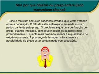 Mas por que objetos ou prego enferrujado transmitem tétano? Esse é mais um daqueles conceitos errados, que viram verdade entre a população. O fato de estar enferrujado em nada muda o perigo da ferida pelo prego. O problema é que uma perfuração por prego, quando infectado, consegue inocular as bactérias mais profundamente. E quanto mais profundo, menor é a quantidade de oxigênio presente. A presença de ferrugem não aumenta a possibilidade do prego estar contaminado com a bactéria. 