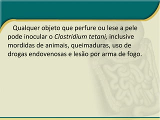 Qualquer objeto que perfure ou lese a pele pode inocular o  Clostridium tetani,  inclusive mordidas de animais, queimaduras, uso de drogas endovenosas e lesão por arma de fogo. 