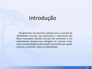          Introdução    Alongamentos são exercícios voltados para o aumento da flexibilidade muscular, que promovem o estiramento das fibras musculares, fazendo com que elas aumentem o seu comprimento. Quanto mais alongado um músculo, maior será a movimentação da articulação comandada por aquele músculo e, portanto, maior sua flexibilidade.