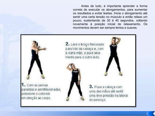           Antes de tudo, é importante aprender a forma correta de executar os alongamentos, para aumentar os resultados e evitar lesões. Inicie o alongamento até sentir uma certa tensão no músculo e então relaxe um pouco, sustentando de 30 á 40 segundos, voltando novamente à posição inicial de relaxamento. Os movimentos devem ser sempre lentos e suaves. 