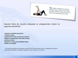 Quando feitos de maneira adequada os alongamentos trazem os seguintes benefícios: -reduzem as tensões musculares; -relaxam o corpo; -proporcionam maior consciência corporal; -deixam os movimentos mais soltos e leves; -previnem lesões; -preparam o corpo para atividades físicas; Ativam a circulação.     No caso de estudantes eles podem ser feitos até no intervalo das aulas, o alongamento ajuda na respiração, facilitando a circulação sanguínea o que aumenta o raciocínio.