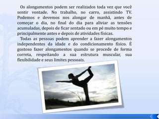    Os alongamentos podem ser realizados toda vez que você sentir vontade. No trabalho, no carro, assistindo TV. Podemos e devemos nos alongar de manhã, antes de começar o dia, no final do dia para aliviar as tensões acumuladas, depois de ficar sentado ou em pé muito tempo e principalmente antes e depois de atividades físicas.   Todas as pessoas podem aprender a fazer alongamentos independentes da idade e do condicionamento físico. É gostoso fazer alongamentos quando se procede de forma correta, respeitando a sua estrutura muscular, sua flexibilidade e seus limites pessoais.