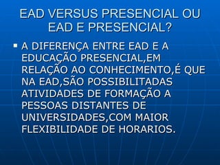 EAD VERSUS PRESENCIAL OU EAD E PRESENCIAL? A DIFERENÇA ENTRE EAD E A EDUCAÇÃO PRESENCIAL,EM RELAÇÃO AO CONHECIMENTO,É QUE NA EAD,SÃO POSSIBILITADAS ATIVIDADES DE FORMAÇÃO A PESSOAS DISTANTES DE UNIVERSIDADES,COM MAIOR FLEXIBILIDADE DE HORARIOS. 