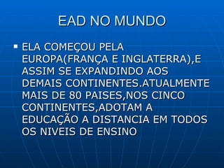 EAD NO MUNDO ELA COMEÇOU PELA EUROPA(FRANÇA E INGLATERRA),E ASSIM SE EXPANDINDO AOS DEMAIS CONTINENTES.ATUALMENTE MAIS DE 80 PAISES,NOS CINCO CONTINENTES,ADOTAM A EDUCAÇÃO A DISTANCIA EM TODOS OS NIVEIS DE ENSINO 