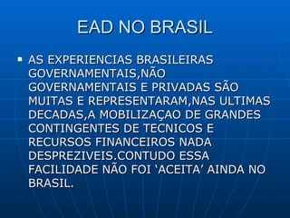 EAD NO BRASIL AS EXPERIENCIAS BRASILEIRAS GOVERNAMENTAIS,NÃO GOVERNAMENTAIS E PRIVADAS SÃO MUITAS E REPRESENTARAM,NAS ULTIMAS DECADAS,A MOBILIZAÇAO DE GRANDES CONTINGENTES DE TECNICOS E RECURSOS FINANCEIROS NADA DESPREZIVEIS.CONTUDO ESSA FACILIDADE NÃO FOI ‘ACEITA’ AINDA NO BRASIL. 