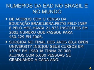 NUMEROS DA EAD NO BRASIL E NO MUNDO DE ACORDO COM O CENSO DA EDUCAÇÃO BRASILEIRA,FEITO PELO INEP E PELO MEC,HAVIA 21.873 INSCRITOS EM 2003,NUMERO QUE PASSOU PARA 430.229 EM 2006. SURGIDA NO FINAL DOS ANOS 60,A OPEN UNIVERSITY INICIOU SEUS CURSOS EM 1970E EM 1980 JÁ TINHA 70.000 ALUNOS,COM 6.000 PESSOAS SE GRADUANDO A CADA ANO. 