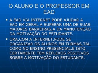 O ALUNO E O PROFESSOR EM EAD A EAD VIA INTERNET PODE AJUDAR A EAD EM GERAL A SUPERAR UMA DE SUAS MAIORES BARREIRAS,A DA MANUTENÇÃO DA MOTIVAÇÃO DO ESTUDANTE. ORA,COM A INTERNET,PODE SE ORGANIZAR OS ALUNOS EM TURMAS,TAL COMO NO ENSINO PRESENCIAL,E ISTO CERTAMENTE TEM REFLEXOS POSITIVOS SOBRE A MOTIVAÇÃO DO ESTUDANTE. 