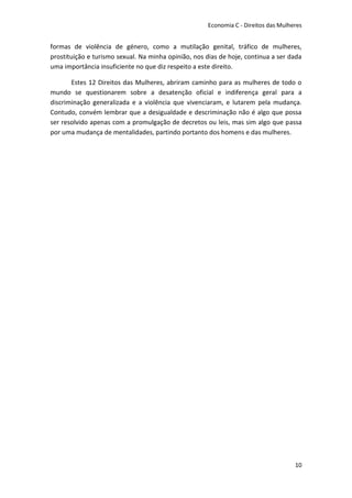 Economia C - Direitos das Mulheres


formas de violência de género, como a mutilação genital, tráfico de mulheres,
prostituição e turismo sexual. Na minha opinião, nos dias de hoje, continua a ser dada
uma importância insuficiente no que diz respeito a este direito.

       Estes 12 Direitos das Mulheres, abriram caminho para as mulheres de todo o
mundo se questionarem sobre a desatenção oficial e indiferença geral para a
discriminação generalizada e a violência que vivenciaram, e lutarem pela mudança.
Contudo, convém lembrar que a desigualdade e descriminação não é algo que possa
ser resolvido apenas com a promulgação de decretos ou leis, mas sim algo que passa
por uma mudança de mentalidades, partindo portanto dos homens e das mulheres.




                                                                                    10
 