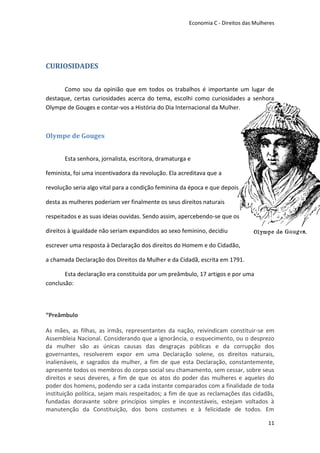 Economia C - Direitos das Mulheres




CURIOSIDADES


      Como sou da opinião que em todos os trabalhos é importante um lugar de
destaque, certas curiosidades acerca do tema, escolhi como curiosidades a senhora
Olympe de Gouges e contar-vos a História do Dia Internacional da Mulher.



Olympe de Gouges


       Esta senhora, jornalista, escritora, dramaturga e

feminista, foi uma incentivadora da revolução. Ela acreditava que a

revolução seria algo vital para a condição feminina da época e que depois

desta as mulheres poderiam ver finalmente os seus direitos naturais

respeitados e as suas ideias ouvidas. Sendo assim, apercebendo-se que os

direitos à igualdade não seriam expandidos ao sexo feminino, decidiu

escrever uma resposta à Declaração dos direitos do Homem e do Cidadão,

a chamada Declaração dos Direitos da Mulher e da Cidadã, escrita em 1791.

       Esta declaração era constituída por um preâmbulo, 17 artigos e por uma
conclusão:



“Preâmbulo

As mães, as filhas, as irmãs, representantes da nação, reivindicam constituir-se em
Assembleia Nacional. Considerando que a ignorância, o esquecimento, ou o desprezo
da mulher são as únicas causas das desgraças públicas e da corrupção dos
governantes, resolverem expor em uma Declaração solene, os direitos naturais,
inalienáveis, e sagrados da mulher, a fim de que esta Declaração, constantemente,
apresente todos os membros do corpo social seu chamamento, sem cessar, sobre seus
direitos e seus deveres, a fim de que os atos do poder das mulheres e aqueles do
poder dos homens, podendo ser a cada instante comparados com a finalidade de toda
instituição política, sejam mais respeitados; a fim de que as reclamações das cidadãs,
fundadas doravante sobre princípios simples e incontestáveis, estejam voltados à
manutenção da Constituição, dos bons costumes e à felicidade de todos. Em

                                                                                      11
 