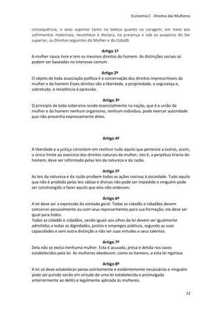 Economia C - Direitos das Mulheres


consequência, o sexo superior tanto na beleza quanto na coragem, em meio aos
sofrimentos maternais, reconhece e declara, na presença e sob os auspícios do Ser
superior, os Direitos seguintes da Mulher e da Cidadã:

                                    Artigo 1º
A mulher nasce livre e tem os mesmos direitos do homem. As distinções sociais só
podem ser baseadas no interesse comum.

                                       Artigo 2º
O objeto de toda associação política é a conservação dos direitos imprescritíveis da
mulher e do homem Esses direitos são a liberdade, a propriedade, a segurança e,
sobretudo, a resistência à opressão.

                                       Artigo 3º
O princípio de toda soberania reside essencialmente na nação, que é a união da
mulher e do homem nenhum organismo, nenhum indivíduo, pode exercer autoridade
que não provenha expressamente deles.



                                        Artigo 4º

A liberdade e a justiça consistem em restituir tudo aquilo que pertence a outros, assim,
o único limite ao exercício dos direitos naturais da mulher, isto é, a perpétua tirania do
homem, deve ser reformado pelas leis da natureza e da razão.

                                        Artigo 5º
As leis da natureza e da razão proíbem todas as ações nocivas à sociedade. Tudo aquilo
que não é proibido pelas leis sábias e divinas não pode ser impedido e ninguém pode
ser constrangido a fazer aquilo que elas não ordenam.

                                       Artigo 6º
A lei deve ser a expressão da vontade geral. Todas as cidadãs e cidadãos devem
concorrer pessoalmente ou com seus representantes para sua formação; ela deve ser
igual para todos.
Todas as cidadãs e cidadãos, sendo iguais aos olhos da lei devem ser igualmente
admitidos a todas as dignidades, postos e empregos públicos, segundo as suas
capacidades e sem outra distinção a não ser suas virtudes e seus talentos.

                                       Artigo 7º
Dela não se exclui nenhuma mulher. Esta é acusada, presa e detida nos casos
estabelecidos pela lei. As mulheres obedecem, como os homens, a esta lei rigorosa.

                                       Artigo 8º
A lei só deve estabelecer penas estritamente e evidentemente necessárias e ninguém
pode ser punido senão em virtude de uma lei estabelecida e promulgada
anteriormente ao delito e legalmente aplicada às mulheres.

                                                                                       12
 