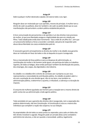 Economia C - Direitos das Mulheres



                                     Artigo 9º
Sobre qualquer mulher declarada culpada a lei exerce todo o seu rigor.

                                        Artigo 10º
Ninguém deve ser molestado por suas opiniões, mesmo de princípio. A mulher tem o
direito de subir ao patíbulo, deve ter também o de subir ao pódio desde que as suas
manifestações não perturbem a ordem pública estabelecida pela lei.

                                       Artigo 11º
A livre comunicação de pensamentos e de opiniões é um dos direitos mais preciosos
da mulher, já que essa liberdade assegura a legitimidade dos pais em relação aos
filhos. Toda cidadã pode então dizer livremente: "Sou a mãe de um filho seu", sem que
um preconceito bárbaro a force a esconder a verdade; sob pena de responder pelo
abuso dessa liberdade nos casos estabelecidos pela lei.

                                       Artigo 12º
É necessário garantir principalmente os direitos da mulher e da cidadã; essa garantia
deve ser instituída em favor de todos e não só daqueles às quais é assegurada.

                                       Artigo 13º
Para a manutenção da força pública e para as despesas de administração, as
contribuições da mulher e do homem serão iguais; ela participa de todos os trabalhos
ingratos, de todas as fadigas, deve então participar também da distribuição dos postos,
dos empregos, dos cargos, das dignidades e da indústria.

                                       Artigo 14º
As cidadãs e os cidadãos têm o direito de constatar por si próprios ou por seus
representantes a necessidade da contribuição pública. As cidadãs só podem aderir a
ela com a aceitação de uma divisão igual, não só nos bens, mas também na
administração pública, e determinar a quantia, o tributável, a cobrança e a duração do
imposto.

                                      Artigo 15º
O conjunto de mulheres igualadas aos homens para a taxação tem o mesmo direito de
pedir contas da sua administração a todo agente público.


                                    Artigo 16º
Toda sociedade em que a garantia dos direitos não é assegurada, nem a separação dos
poderes determinada, não tem Constituição. A Constituição é nula se a maioria dos
indivíduos que compõem a nação não cooperou na sua redação.

                                       Artigo 17º
As propriedades são de todos os sexos juntos ou separados; para cada um deles elas
têm direito inviolável e sagrado. Ninguém pode ser privado delas como verdadeiro
patrimônio da natureza, a não ser quando a necessidade pública, legalmente

                                                                                        13
 