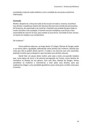 Economia C - Direitos das Mulheres


constatada o exija de modo evidente e com a condição de uma justa e preliminar
indenização.


Conclusão
Mulher, desperta-te; a força da razão se faz escutar em todo o universo; reconhece
teus direitos. O poderoso império da natureza não está mais envolto de preconceitos,
de fanatismo, de superstição e de mentiras. A bandeira da verdade dissipou todas as
nuvens da tolice e da usurpação. O homem escravo multiplicou suas forças e teve
necessidade de recorrer às tuas, para romper os seus ferros. Tornando-se livre, tornou-
se injusto em relação a sua companheira.


Oh mulheres.”


       Como podemos observar, ao longo destes 17 artigos, Olympe de Gouges expõe
a sua teoria sobre a igualdade, defendendo vários direitos das mulheres, dizendo que
estas que não se podem deixar oprimir. E acaba o seu discurso com uma conclusão,
pedindo à mulher que se desperte e que lute pelos seus direitos naturais.
        Decidi falar um pouco desta mulher, pois vejo-a como uma grande lutadora
que, numa época de terror e de extrema perseguição em França, nunca desistiu de
reivindicar os direitos do seu género. Com esta obra, Olympe de Gouges, tentou
sensibilizar as mulheres e incentivá-las a lutar pelos seus direitos, para que
pudéssemos chegar a uma sociedade igualitária e justa, tanto para a mulher como para
o homem.




                                                                                     14
 